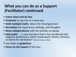 What you can do as a Support
(Facilitator) continued
 Listen more and do less
 Empower to see loss in a new way
 Hold multiple truths about the missing person
 Normalize the experience, feelings, and thoughts
 Work collaboratively with the families as equals
 Help build “… a new narrative that is less burdened with
negative attributions, which invoke guilt, shame, remorse,
or desire for retribution” (Boss & Carnes, 2012)
 Use tasks as guidelines
 Focus on the impact of the loss
March 6, 2021
31
 