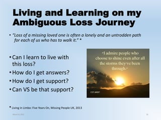 Living and Learning on my
Ambiguous Loss Journey
• “Loss of a missing loved one is often a lonely and an untrodden path
for each of us who has to walk it.” *
•Can I learn to live with
this loss?
•How do I get answers?
•How do I get support?
•Can VS be that support?
32
* Living in Limbo: Five Years On, Missing People UK, 2013
March 6, 2021
 