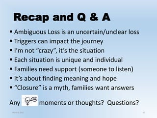 Recap and Q & A
 Ambiguous Loss is an uncertain/unclear loss
 Triggers can impact the journey
 I’m not “crazy”, it’s the situation
 Each situation is unique and individual
 Families need support (someone to listen)
 It’s about finding meaning and hope
 “Closure” is a myth, families want answers
Any moments or thoughts? Questions?
March 6, 2021 33
 