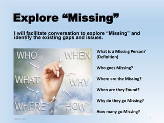 Explore “Missing”
4
I will facilitate conversation to explore “Missing” and
identify the existing gaps and issues.
What is a Missing Person?
(Definition)
Who goes Missing?
Where are the Missing?
When are they Found?
Why do they go Missing?
How many go Missing?
March 6, 2021
 