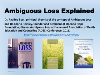 Ambiguous Loss Explained
Dr. Pauline Boss, principal theorist of the concept of Ambiguous Loss
and Dr. Gloria Horsley, founder and president of Open to Hope
Foundation, discuss Ambiguous Loss at the annual Association of Death
Education and Counseling (ADEC) Conference, 2011.
http://www.youtube.com/watch?v=C2vYyefAgZ0
March 6, 2021 8
 