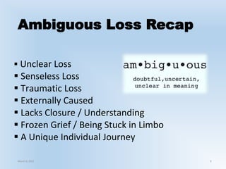 Ambiguous Loss Recap
 Unclear Loss
 Senseless Loss
 Traumatic Loss
 Externally Caused
 Lacks Closure / Understanding
 Frozen Grief / Being Stuck in Limbo
 A Unique Individual Journey
March 6, 2021 9
 