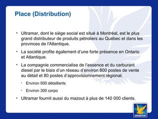 Place (Distribution)
• Ultramar, dont le siège social est situé à Montréal, est le plus
grand distributeur de produits pétroliers au Québec et dans les
provinces de l'Atlantique.
• La société profite également d’une forte présence en Ontario
et Atlantique.
• La compagnie commercialise de l’essence et du carburant
diesel par le biais d’un réseau d’environ 800 postes de vente
au détail et 80 postes d’approvisionnement régional.
• Environ 500 détaillants
• Environ 300 corpo
• Ultramar fournit aussi du mazout à plus de 140 000 clients.
 