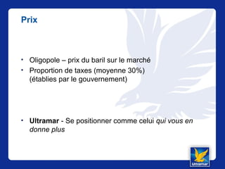 Prix
• Oligopole – prix du baril sur le marché
• Proportion de taxes (moyenne 30%)
(établies par le gouvernement)
• Ultramar - Se positionner comme celui qui vous en
donne plus
 