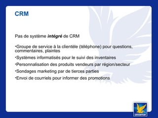 CRM
Pas de système intégré de CRM
•Groupe de service à la clientèle (téléphone) pour questions,
commentaires, plaintes
•Systèmes informatisés pour le suivi des inventaires
•Personnalisation des produits vendeurs par région/secteur
•Sondages marketing par de tierces parties
•Envoi de courriels pour informer des promotions
 