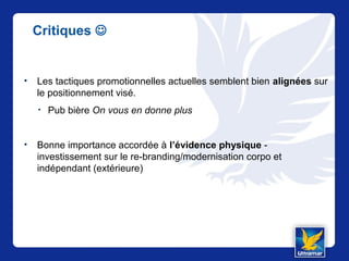 Critiques 
• Les tactiques promotionnelles actuelles semblent bien alignées sur
le positionnement visé.
• Pub bière On vous en donne plus
• Bonne importance accordée à l’évidence physique -
investissement sur le re-branding/modernisation corpo et
indépendant (extérieure)
 