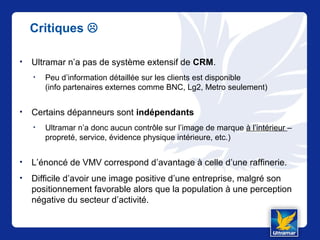 Critiques 
• Ultramar n’a pas de système extensif de CRM.
• Peu d’information détaillée sur les clients est disponible
(info partenaires externes comme BNC, Lg2, Metro seulement)
• Certains dépanneurs sont indépendants
• Ultramar n’a donc aucun contrôle sur l’image de marque à l’intérieur –
propreté, service, évidence physique intérieure, etc.)
• L’énoncé de VMV correspond d’avantage à celle d’une raffinerie.
• Difficile d’avoir une image positive d’une entreprise, malgré son
positionnement favorable alors que la population à une perception
négative du secteur d’activité.
 