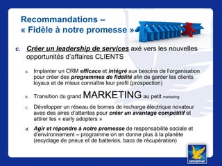 Recommandations –
« Fidèle à notre promesse »
c. Créer un leadership de services axé vers les nouvelles
opportunités d’affaires CLIENTS
a. Implanter un CRM efficace et intégré aux besoins de l’organisation
pour créer des programmes de fidélité afin de garder les clients
loyaux et de mieux connaître leur profil (prospection)
b. Transition du grand MARKETING au petit marketing
c. Développer un réseau de bornes de recharge électrique novateur
avec des aires d’attentes pour créer un avantage compétitif et
attirer les « early adopters »
d. Agir et répondre à notre promesse de responsabilité sociale et
d’environnement – programme on en donne plus à la planète
(recyclage de pneus et de batteries, bacs de récupération)
 