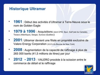 Historique Ultramar
• 1961 : Début des activités d’Ultramar à Terre-Neuve sous le
nom de Golden Eagle
• 1979 à 1996 : Acquisitions (dont CFM, Spur, Gulf (est du Canada),
Texaco (Atlantique), Sergaz, Sunoco (Québec))
• 2001: Ultramar devient une filiale en propriété exclusive de
Valero Energy Corporation (VLO à la Bourse de New York)
• 2008 : Augmentation de la capacité de raffinage à plus de
265 000 barils (41,5 millions de litres) par jour
• 2012 - 2013 : VALERO procède à la scission entre le
commerce de détail et le raffinage
 