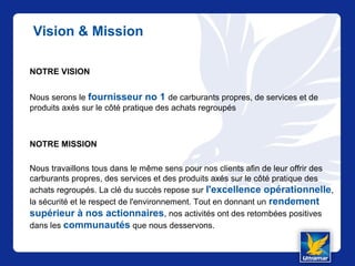 Vision & Mission
NOTRE VISION
Nous serons le fournisseur no 1 de carburants propres, de services et de
produits axés sur le côté pratique des achats regroupés
NOTRE MISSION
Nous travaillons tous dans le même sens pour nos clients afin de leur offrir des
carburants propres, des services et des produits axés sur le côté pratique des
achats regroupés. La clé du succès repose sur l'excellence opérationnelle,
la sécurité et le respect de l'environnement. Tout en donnant un rendement
supérieur à nos actionnaires, nos activités ont des retombées positives
dans les communautés que nous desservons.
 