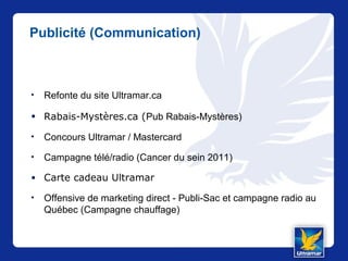 Publicité (Communication)
• Refonte du site Ultramar.ca
• Rabais-Mystères.ca (Pub Rabais-Mystères)
• Concours Ultramar / Mastercard
• Campagne télé/radio (Cancer du sein 2011)
• Carte cadeau Ultramar
• Offensive de marketing direct - Publi-Sac et campagne radio au
Québec (Campagne chauffage)
 