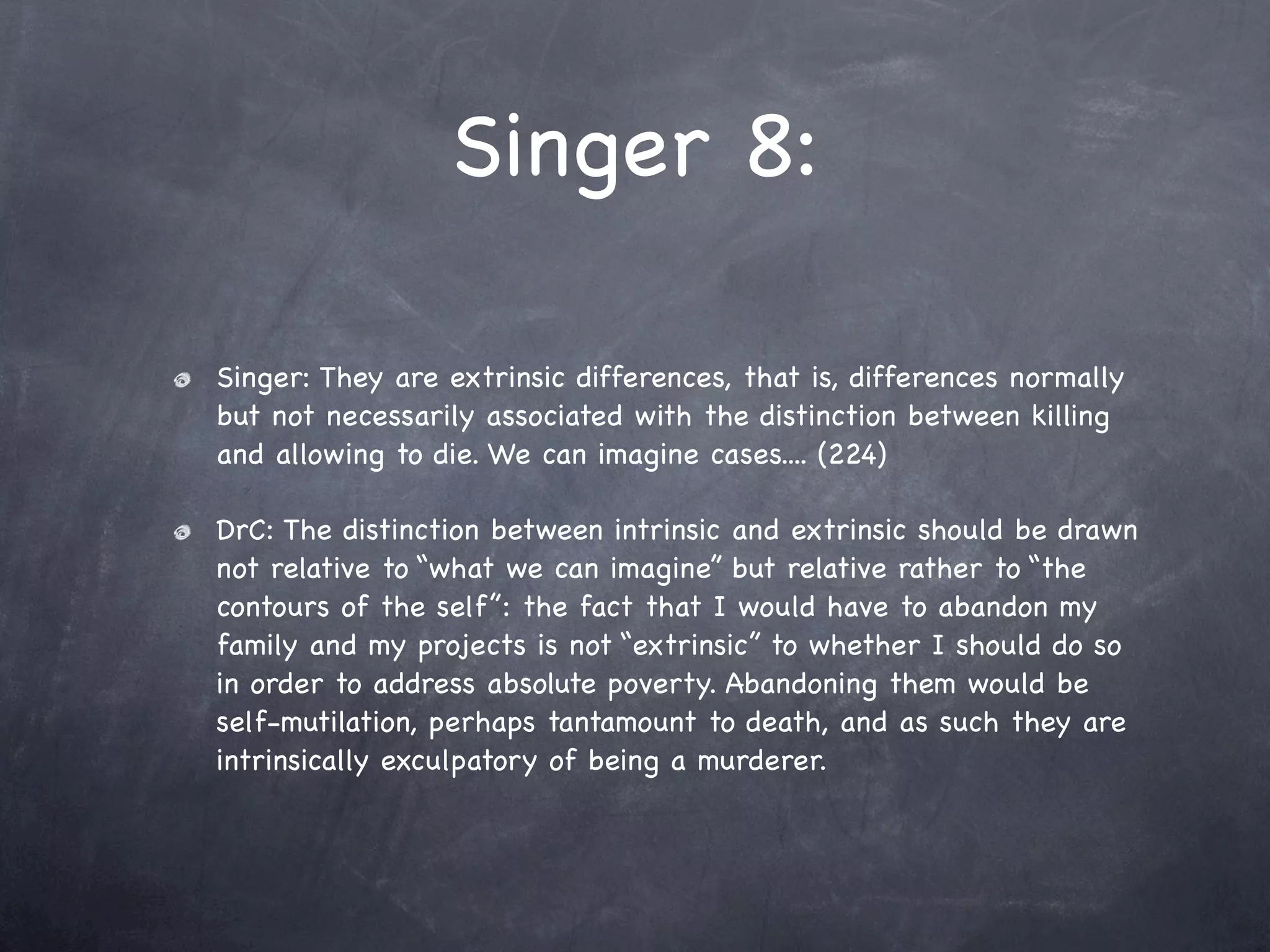 Singer 8:

Singer: They are extrinsic differences, that is, differences normally
but not necessarily associated with the distinction between killing
and allowing to die. We can imagine cases.... (224)

DrC: The distinction between intrinsic and extrinsic should be drawn
not relative to “what we can imagine” but relative rather to “the
contours of the self”: the fact that I would have to abandon my
family and my projects is not “extrinsic” to whether I should do so
in order to address absolute poverty. Abandoning them would be
self-mutilation, perhaps tantamount to death, and as such they are
intrinsically exculpatory of being a murderer.
 