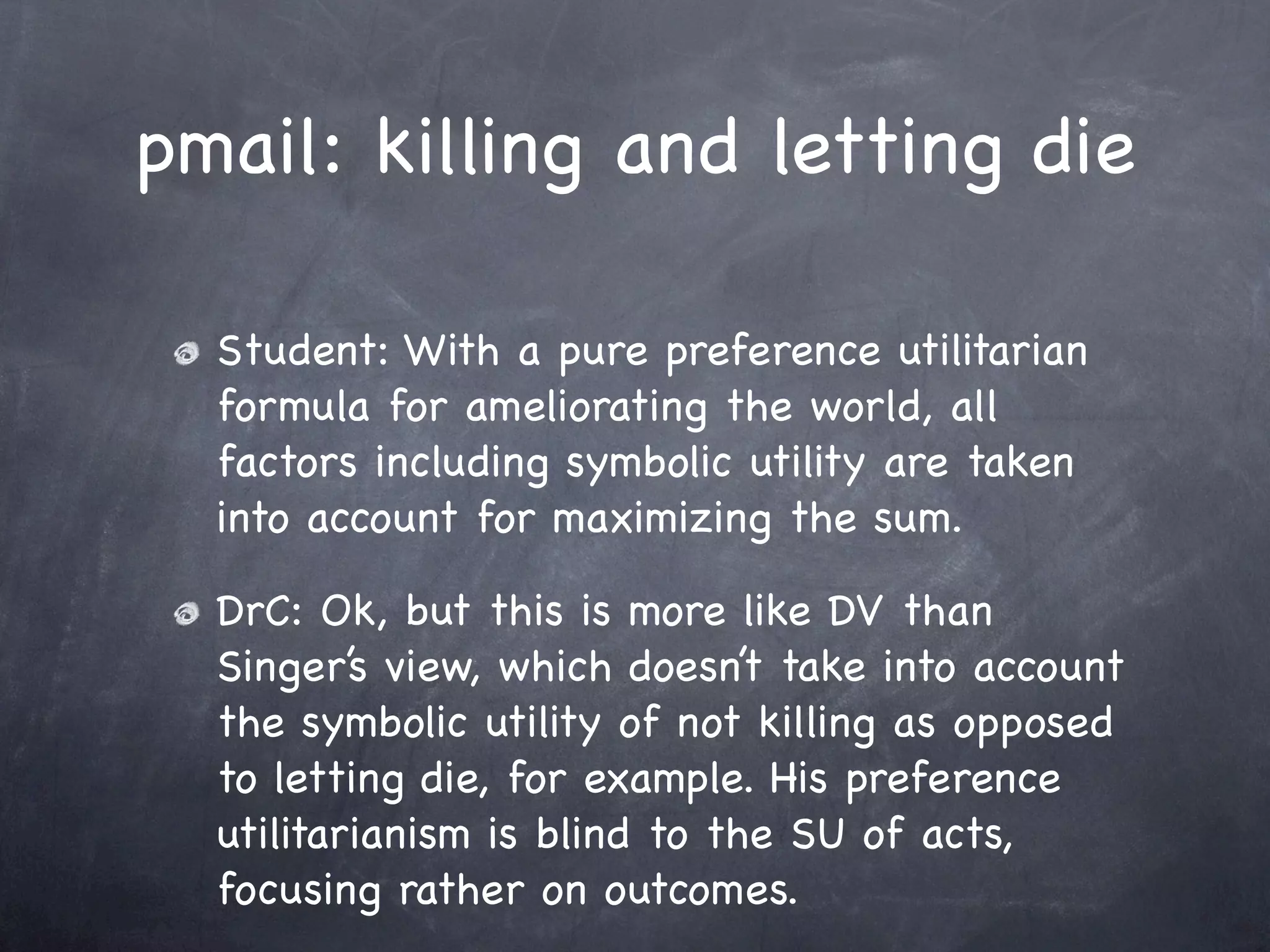 pmail: killing and letting die

  Student: With a pure preference utilitarian
  formula for ameliorating the world, all
  factors including symbolic utility are taken
  into account for maximizing the sum.

  DrC: Ok, but this is more like DV than
  Singer’s view, which doesn’t take into account
  the symbolic utility of not killing as opposed
  to letting die, for example. His preference
  utilitarianism is blind to the SU of acts,
  focusing rather on outcomes.
 