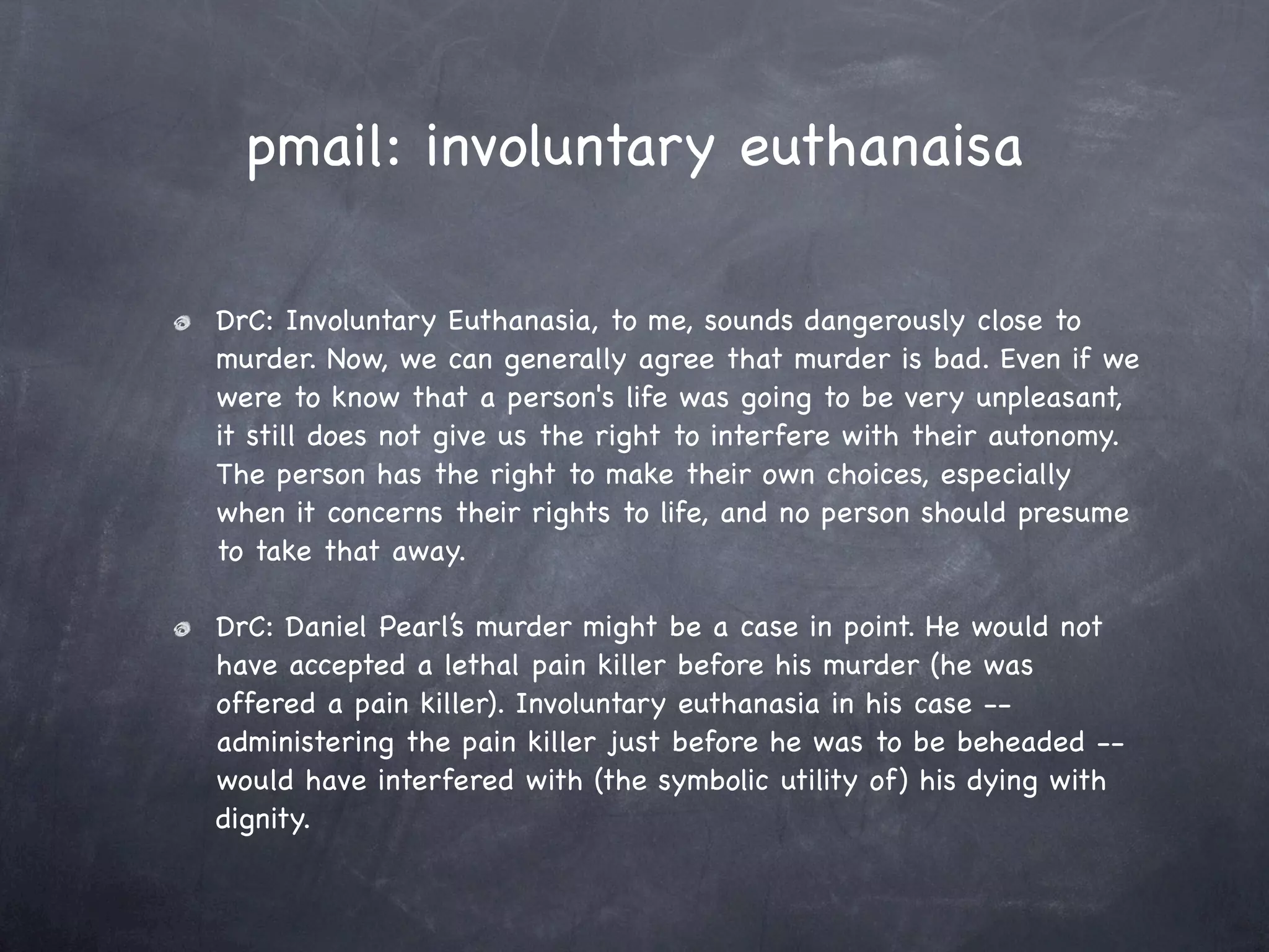 pmail: involuntary euthanaisa

DrC: Involuntary Euthanasia, to me, sounds dangerously close to
murder. Now, we can generally agree that murder is bad. Even if we
were to know that a person's life was going to be very unpleasant,
it still does not give us the right to interfere with their autonomy.
The person has the right to make their own choices, especially
when it concerns their rights to life, and no person should presume
to take that away.

DrC: Daniel Pearl’s murder might be a case in point. He would not
have accepted a lethal pain killer before his murder (he was
offered a pain killer). Involuntary euthanasia in his case --
administering the pain killer just before he was to be beheaded --
would have interfered with (the symbolic utility of) his dying with
dignity.
 