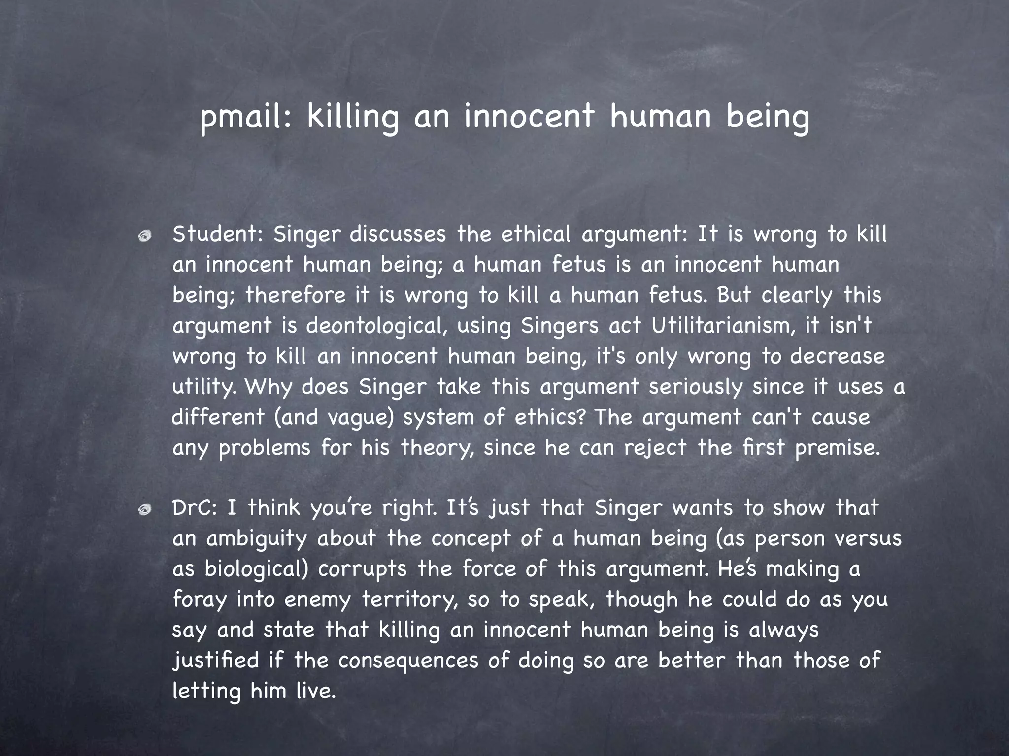 pmail: killing an innocent human being


Student: Singer discusses the ethical argument: It is wrong to kill
an innocent human being; a human fetus is an innocent human
being; therefore it is wrong to kill a human fetus. But clearly this
argument is deontological, using Singers act Utilitarianism, it isn't
wrong to kill an innocent human being, it's only wrong to decrease
utility. Why does Singer take this argument seriously since it uses a
different (and vague) system of ethics? The argument can't cause
any problems for his theory, since he can reject the ﬁrst premise.

DrC: I think you’re right. It’s just that Singer wants to show that
an ambiguity about the concept of a human being (as person versus
as biological) corrupts the force of this argument. He’s making a
foray into enemy territory, so to speak, though he could do as you
say and state that killing an innocent human being is always
justiﬁed if the consequences of doing so are better than those of
letting him live.
 