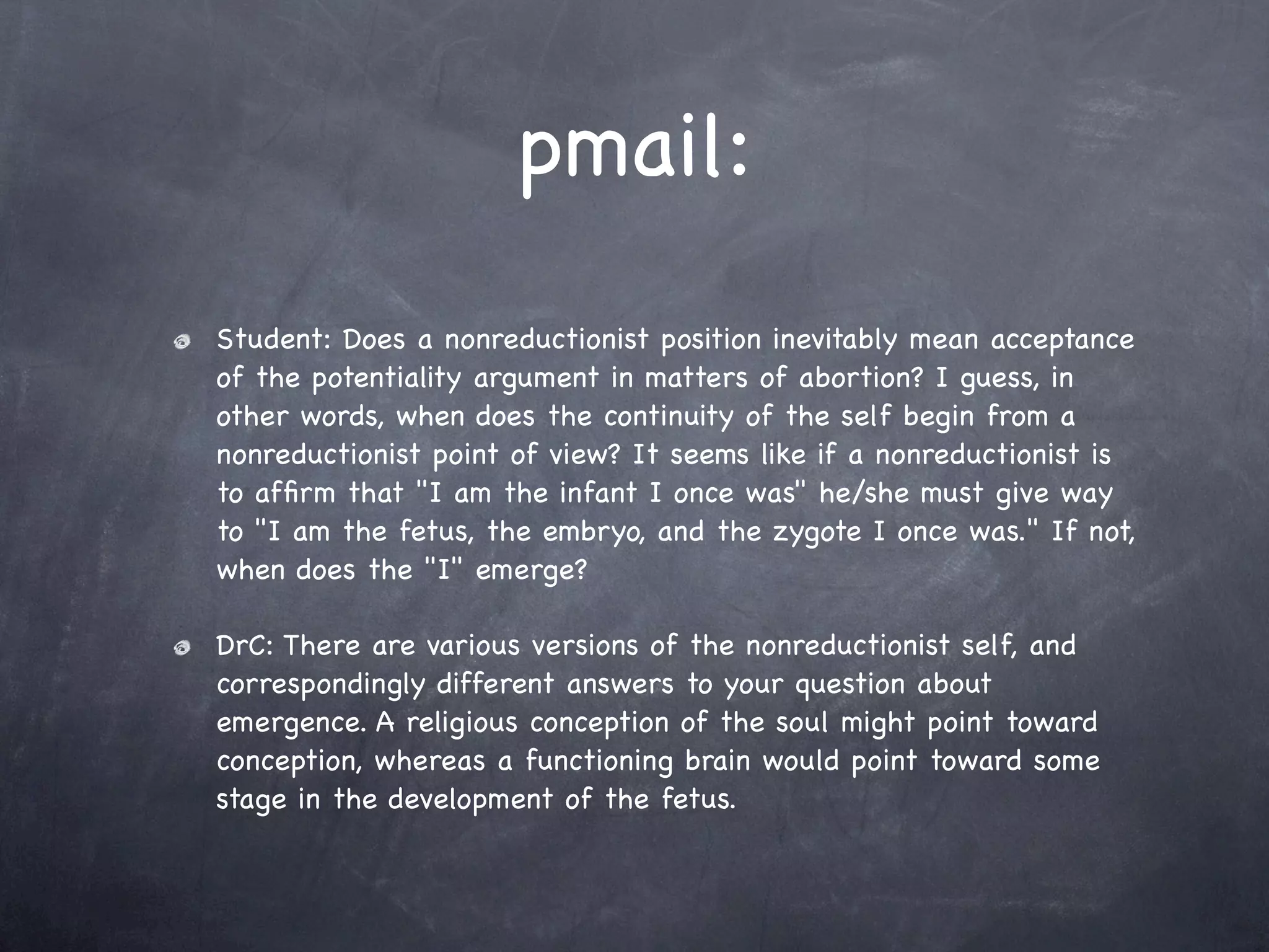 pmail:
Student: Does a nonreductionist position inevitably mean acceptance
of the potentiality argument in matters of abortion? I guess, in
other words, when does the continuity of the self begin from a
nonreductionist point of view? It seems like if a nonreductionist is
to afﬁrm that "I am the infant I once was" he/she must give way
to "I am the fetus, the embryo, and the zygote I once was." If not,
when does the "I" emerge?

DrC: There are various versions of the nonreductionist self, and
correspondingly different answers to your question about
emergence. A religious conception of the soul might point toward
conception, whereas a functioning brain would point toward some
stage in the development of the fetus.
 