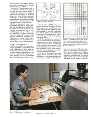 figure), almost as lightly detailed and con-
taining seven features, could be rendered
on two sheets at 1:125,000.
   Conversely, if a single square mile is
crowded with sixteen features, dividing
that map into four separate sheets at
1:10,000 will come closer to creating map
sheets of equal data density (ie. about four
features per sheet). In this way many
fewer maps (30 sheets in this example),
organized by unit data density, can be used
to contain the same information as the
                                                 Figure 1: Synopsis of a GIS,
96 sheets organized by unit map area.
   To link unit data density maps, a com-
puter DBMS provides the obvious tool.            der it fully. Thus a DBMS entry for a
Each map sheet file requires a DBMS en-          straight line might contain the location
try to define its location, extents and scale.   of its endpoints, its visual linetype (eg.
The map sheet files may then be com-             dashed) and a key to its nature (eg. prop-
bined by a graphics program that can use         erty boundary). A "symbol" entry might
the DBMS entries to control the process.         need only its symbol name and location
The sheets can then be correctly placed          coordinates; the graphics program renders
in relation to each other at the same scale.     the symbol's appearance from a single copy
The problem of text and symbol size in           in its image library.
combining files held at different scales            With this approach, the problem of            Figure 2: An eight-by-twelve mile region
must be solved by the graphics program.          scale can be eliminated. The actual geo-         represented on maps of (a) Equal unit
                                                 graphic data may be held at full scale, and      area, and (b) Equal data density The dots
                                                 is reduced automatically as needed by the        suggest a typically uneven distribution of
Graphic Entities Database
                                                 graphics program. Symbols and text must          features of interest.
   Taking the principle of unit data den-
                                                 be sized appropriately to some constant
sity one step further, it is possible to make
                                                 ratio to the sheet size, but this is also con-   data density map sheets. The data reduc-
greater reductions in the empty space, and
                                                 veniently done by program as the sym-            tion is so significant that they may sim-
the data storage requirement, by convert-
                                                 bols and lettering are generated.                ply be held in a single uniform database
ing the graphic entities themselves into
                                                    If in fact all the mapped territory's         of moderate size. By linking this DBMS
entries in a database file. Each entity re-
                                                 graphic entities can be reduced to such          to a suitable graphics engine, the required
quires one entry with only the necessary
                                                 DBMS entries, then it may no longer be           graphic entities may be extracted from the
data to allow the graphics program to ren-
                                                 necessary even to subdivide them by unit         DBMS and used on demand to generate




Figure 3: Video-tracing workstation.
                                                 VOL 5 NO 2 CADalyst PAGE 25
 