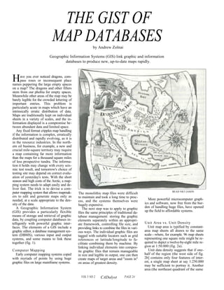THE GIST OF
                            MAP DATABASES                by Andrew Zolnai

                           Geographic Information Systems (GIS) link graphic and information
                                   databases to produce new, up-to-date maps rapidly.



H     ave you ever noticed dragons, com-
      pass roses or inconsequent place
names peppering the large empty spaces
on a map? The dragons and other fillers
stem from our phobia for empty spaces.
Meanwhile other areas of the map may be
barely legible for the crowded lettering of
important entries. This problem is
particularly acute in maps which have an
intrinsically erratic distribution of data.
Maps are traditionally kept on individual
sheets in a variety of scales, and the in-
formation displayed is a compromise be-
tween abundant data and limited space.
   Any fixed format cripples map handling
if the information is complex, erratically
distributed and rapidly evolving, as it is
in the resource industries. In the north-
ern oil business, for example, a new and
crucial mile-square territory may require
a map containing far more information
than the maps for a thousand square miles
of less prospective tundra. The informa-
tion it holds may change with every seis-
mic test result, and tomorrow's choice of
testing site may depend on correct evalu-
ation of yesterday's tests. With the short
season and high costs of the Arctic, a map-
ping system needs to adapt easily and de-
liver fast. The trick is to devise a com-
puter mapping system that allows mapmak-                                                                          BEAD NICI JASON
                                              The monolithic map files were difficult
ers to edit and generate maps only as         to maintain and took a long time to proc-
needed, at a scale appropriate to the den-    ess, and the systems themselves were               More powerful microcomputer graph-
sity of the data.                             hugely expensive.                               ics and software, now free from the bur-
   A Geographic Information System               The next step was to apply to graphic        den of handling huge files, have opened
(GIS) provides a particularly flexible        files the same principles of traditional da-    up the field to affordable systems.
means of storage and retrieval of graphic     tabase management: storing the graphic
data, by coupling computer databases in-      elements separately within an appropri-
telligently with powerful graphic inter-      ate framework, controlling file size, and       Unit Area vs. Unit Density
faces. The elements of a GIS include a        providing links to combine the files in vari-     Unit map area is typified by constant-
graphic editor, a database management sys-    ous ways. The individual graphic files are      area map sheets all drawn to the same
tem (DBMS), various input and output          tagged with suitable locators such as grid      scale—where, for example. 96 map sheets
systems, and some means to link these         references or latitude/longitude to fa-         representing one square mile might be re-
together (fig. 1).                            cilitate combining them by machine. By          quired to depict a twelve-by-eight mile re-
                                              linking individual elements into compos-        gion at 1:50.000 (fig. 2a).
Computer Mapping                              ite graphic files that remain manageable           Unit data density suggests that if one-
  Early computer mapping systems coped        in size and legible in output, one can then     half of the region (the west side of fig.
with myriads of points by using huge          create maps of target areas and "zoom in"       2b] contains only four features of inter-
graphic files on large mainframe systems.     on areas of greatest density.                   est, a single map sheet at say 1:250.000
                                                                                              may be sufficient to portray it. Another
                                                                                              area (the northeast quadrant of the same

                                                VOL 5 NO 2    CADalyst          PAGE 24
 