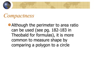Compactness
  Although the perimeter to area ratio
  can be used (see pg. 182-183 in
  Theobald for formulas), it is more
  common to measure shape by
  comparing a polygon to a circle
 