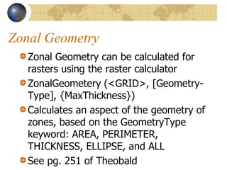 Zonal Geometry
   Zonal Geometry can be calculated for
   rasters using the raster calculator
   ZonalGeometery (<GRID>, [Geometry-
   Type], {MaxThickness})
   Calculates an aspect of the geometry of
   zones, based on the GeometryType
   keyword: AREA, PERIMETER,
   THICKNESS, ELLIPSE, and ALL
   See pg. 251 of Theobald
 