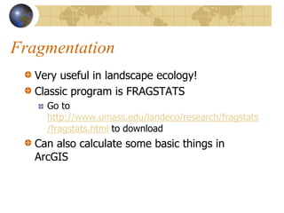 Fragmentation
   Very useful in landscape ecology!
   Classic program is FRAGSTATS
     Go to
     http://www.umass.edu/landeco/research/fragstats
     /fragstats.html to download
   Can also calculate some basic things in
   ArcGIS
 