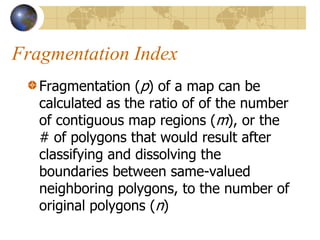 Fragmentation Index
   Fragmentation (p) of a map can be
   calculated as the ratio of of the number
   of contiguous map regions (m), or the
   # of polygons that would result after
   classifying and dissolving the
   boundaries between same-valued
   neighboring polygons, to the number of
   original polygons (n)
 