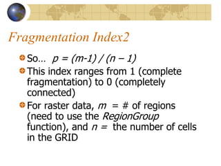 Fragmentation Index2
   So… p = (m-1) / (n – 1)
   This index ranges from 1 (complete
   fragmentation) to 0 (completely
   connected)
   For raster data, m = # of regions
   (need to use the RegionGroup
   function), and n = the number of cells
   in the GRID
 