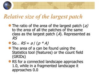 Relative size of the largest patch
   The ratio of the area of the largest patch (a)
   to the area of all the patches of the same
   class as the largest patch (A). Represented as
   RS
   So… RS = a / (p * A)
   The area of a can be found using the
   Statistics tool (features) or the count field
   (GRIDs)
   RS for a connected landscape approaches
   1.0, while in a fragmented landscape it
   approaches 0.0
 
