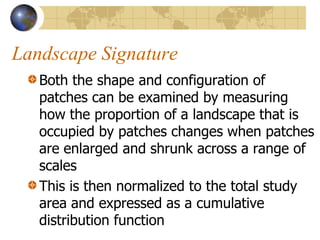 Landscape Signature
   Both the shape and configuration of
   patches can be examined by measuring
   how the proportion of a landscape that is
   occupied by patches changes when patches
   are enlarged and shrunk across a range of
   scales
   This is then normalized to the total study
   area and expressed as a cumulative
   distribution function
 