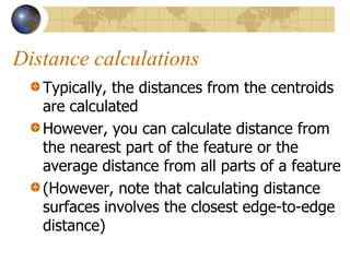 Distance calculations
   Typically, the distances from the centroids
   are calculated
   However, you can calculate distance from
   the nearest part of the feature or the
   average distance from all parts of a feature
   (However, note that calculating distance
   surfaces involves the closest edge-to-edge
   distance)
 