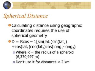 Spherical Distance
   Calculating distance using geographic
   coordinates requires the use of
   spherical geometry
   D = Rcos – 1[sin(lat1)sin(lat2)
   +cos(lat1)cos(lat2)cos(long1-long2)
     Where R = the radius of a spheroid
     (6,370,997 m)
     Don’t use it for distances < 2 km
 