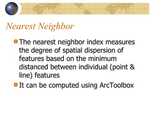 Nearest Neighbor
   The nearest neighbor index measures
   the degree of spatial dispersion of
   features based on the minimum
   distanced between individual (point &
   line) features
   It can be computed using ArcToolbox
 