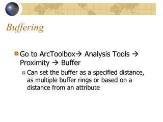 Buffering

   Go to ArcToolbox Analysis Tools 
   Proximity  Buffer
     Can set the buffer as a specified distance,
     as multiple buffer rings or based on a
     distance from an attribute
 