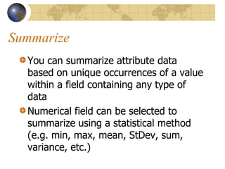 Summarize
  You can summarize attribute data
  based on unique occurrences of a value
  within a field containing any type of
  data
  Numerical field can be selected to
  summarize using a statistical method
  (e.g. min, max, mean, StDev, sum,
  variance, etc.)
 