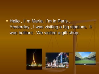 Hello , I’ m Maria .  I´m in Paris . Yesterday , I was visiting a big stadium.  It was brilliant . We visited a gift shop. 