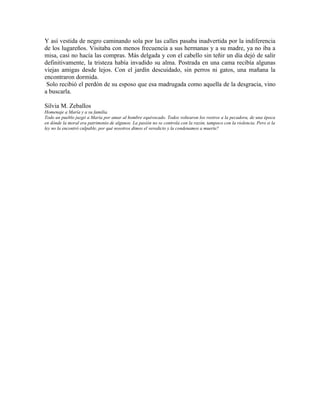 Y así vestida de negro caminando sola por las calles pasaba inadvertida por la indiferencia
de los lugareños. Visitaba con menos frecuencia a sus hermanas y a su madre, ya no iba a
misa, casi no hacía las compras. Más delgada y con el cabello sin teñir un día dejó de salir
definitivamente, la tristeza había invadido su alma. Postrada en una cama recibía algunas
viejas amigas desde lejos. Con el jardín descuidado, sin perros ni gatos, una mañana la
encontraron dormida.
 Solo recibió el perdón de su esposo que esa madrugada como aquella de la desgracia, vino
a buscarla.

Silvia M. Zeballos
Homenaje a María y a su familia.
Todo un pueblo juzgó a María por amar al hombre equivocado. Todos voltearon los rostros a la pecadora, de una época
en dónde la moral era patrimonio de algunos. La pasión no se controla con la razón, tampoco con la violencia. Pero si la
ley no la encontró culpable, por qué nosotros dimos el veredicto y la condenamos a muerte?
 