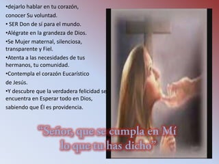 •dejarlo hablar en tu corazón,
conocer Su voluntad.
• SER Don de sí para el mundo.
•Alégrate en la grandeza de Dios.
•Se Mujer maternal, silenciosa,
transparente y Fiel.
•Atenta a las necesidades de tus
hermanos, tu comunidad.
•Contempla el corazón Eucarístico
de Jesús.
•Y descubre que la verdadera felicidad se
encuentra en Esperar todo en Dios,
sabiendo que Él es providencia.