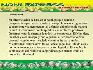 Diferenciación. Su diferenciación se basa en el Noni, porque contiene componentes que pueden ayudar al cuerpo humano a regenerarse celularmente y a incrementar las defensas del mismo, de manera natural. Y combinado con la spirulina causa efectos positivos únicamente por la sinergía de todos sus compuestos. El Noni tiene un sabor y olor amargo, y por lo general al ser procesado para convertirlo en jugo es mezclado con otras frutas naturales. Mientras más sabor a otras frutas tiene el jugo, más diluido está y por lo tanto menos efectos positivos son logrados. En cambio la combinación del Noni con la Spirulina sigue manteniendo un producto 100 natural.  