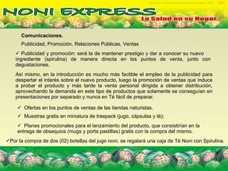 Publicidad, Promoción, Relaciones Públicas, Ventas   Comunicaciones. Publicidad y promoción: será la de mantener prestigio y dar a conocer su nuevo  ingrediente (spirulina) de manera directa en los puntos de venta, junto con degustaciones. Así mismo, en la introducción es mucho más factible el empleo de la publicidad para despertar el interés sobre el nuevo producto, luego la promoción de ventas que induce a probar el producto y más tarde la venta personal dirigida a obtener distribución, aprovechando la demanda en este tipo de productos que solamente se conseguían en presentaciones por separado y nunca en Té fácil de preparar. Ofertas en los puntos de ventas de las tiendas naturistas.  Por la compra de dos (02) botellas del jugo noni, se regalará una caja de Té Noni con Spirulina. Muestras gratis en miniatura de treepack (jugo, cápsulas y té);   Planes promocionales para el lanzamiento del producto, que consistirían en la entrega de obsequios (mugs y porta pastillas) gratis con la compra del mismo. 