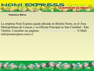 Empresa y Marca.  La empresa Noni Express queda ubicada en Boleíta Norte, en el Área Metropolitana de Caracas y su Oficina Principal en San Cristóbal - Edo. Táchira. Consultar sus paginas:  www.noniexpress.com.ve/ .  E-Mail: info@noniexpress.com.ve  