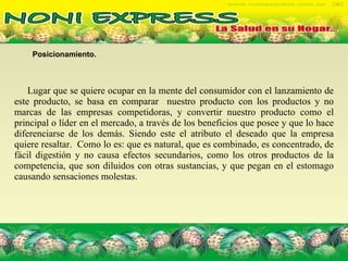 Posicionamiento. Lugar que se quiere ocupar en la mente del consumidor con el lanzamiento de este producto, se basa en comparar  nuestro producto con los productos y no marcas de las empresas competidoras, y convertir nuestro producto como el principal o líder en el mercado, a través de los beneficios que posee y que lo hace diferenciarse de los demás. Siendo este el atributo el deseado que la empresa quiere resaltar.  Como lo es: que es natural, que es combinado, es concentrado, de fácil digestión y no causa efectos secundarios, como los otros productos de la competencia, que son diluidos con otras sustancias, y que pegan en el estomago causando sensaciones molestas.  