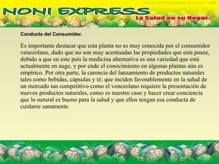 Conducta del Consumidor.   Es importante destacar que esta planta no es muy conocida por el consumidor venezolano, dado que no son muy acentuadas las propiedades que esta posee, debido a que en este país la medicina alternativa es una variedad que está actualmente en auge, y por ende el conocimiento en algunas plantas aún es empírico. Por otra parte, la carencia del lanzamiento de productos naturales tales como bebidas, cápsulas y té; que inciden favorablemente en la salud de un mercado tan competitivo como el venezolano requiere la presentación de nuevos productos naturales, como es nuestro caso y hacer crear conciencia que lo natural es bueno para la salud y que ellos tengan esa conducta de cuidarse sanamente. 