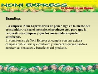 Branding.  La empresa Noni Express trata de poner algo en la mente del consumidor, ya sea el mensaje, el producto etc., para que la respuesta sea comprar y que los consumidores queden satisfechos.  El compromiso de Noni Express es cumplir con una exitosa campaña publicitaria que cautivara y romperá esquema dando a conocer las bondades y beneficios del producto.  