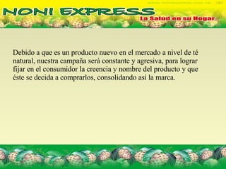 Debido a que es un producto nuevo en el mercado a nivel de té natural, nuestra campaña será constante y agresiva, para lograr fijar en el consumidor la creencia y nombre del producto y que éste se decida a comprarlos, consolidando así la marca. 