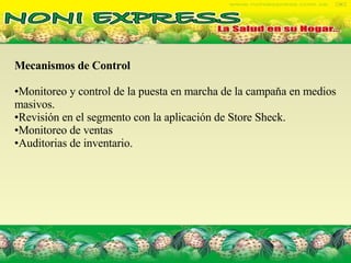 Mecanismos de Control  Monitoreo y control de la puesta en marcha de la campaňa en medios masivos. Revisión en el segmento con la aplicación de Store Sheck. Monitoreo de ventas Auditorias de inventario. 