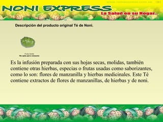 Descripción del producto original Té de Noni.   Fruta Verde No apta para consumo Es la infusión preparada con sus hojas secas, molidas, también contiene otras hierbas, especias o frutas usadas como saborizantes, como lo son: flores de manzanilla y hierbas medicinales. Este Té contiene extractos de flores de manzanillas, de hierbas y de noni. 