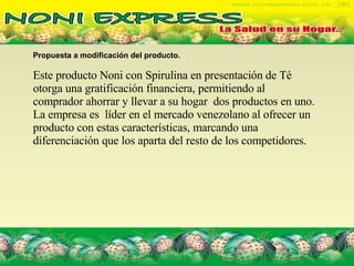 Propuesta a modificación del producto.   Este producto Noni con Spirulina en presentación de Té otorga una gratificación financiera, permitiendo al comprador ahorrar y llevar a su hogar  dos productos en uno. La empresa es  líder en el mercado venezolano al ofrecer un producto con estas características, marcando una diferenciación que los aparta del resto de los competidores. 