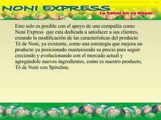 Esto solo es posible con el apoyo de una compañía como Noni Express  que esta dedicada a satisfacer a sus clientes, creando la modificación de las características del producto  Té de Noni, ya existente, como una estrategia que mejora un producto ya posicionado manteniendo su precio para seguir creciendo y evolucionando con el mercado actual y agregándole nuevos ingredientes, como es nuestro producto, Té de Noni con Spirulina. 