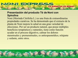 Presentación del producto Té de Noni con Spirulina  Noni (Morinda Citrifolia L.) es una fruta de extraordinarias propiedades curativas. Se ha demostrado que el extracto de la planta de Noni mejora la salud en una gran variedad de afecciones. Por ser un producto natural, que posee múltiples beneficios terapéuticos y naturales, tiene como función ayudar en el proceso digestivo, calmar los dolores menstruales y premenstruales, es antiespasmódico, relajante y sedante, entre otros.  