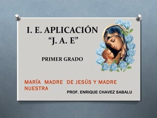 I. E. APLICACIÓN
“J. A. E”
PRIMER GRADO
MARÍA MADRE DE JESÚS Y MADRE
NUESTRA
PROF. ENRIQUE CHAVEZ SABALU
 